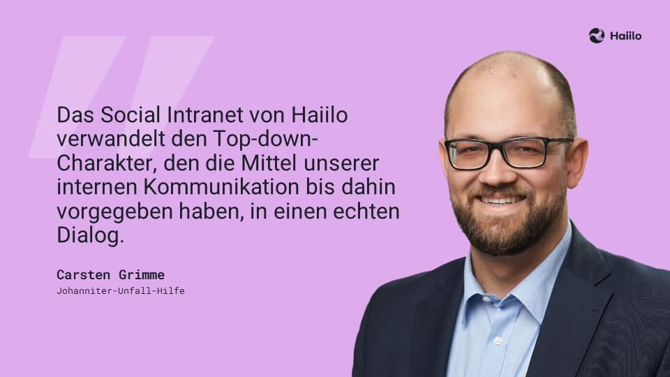 Zitat: „Das Social Intranet von Haiilo verwandelt den Top-down-Charakter, den die Mittel unserer internen Kommunikation bis dahin vorgegeben haben, in einen echten Dialog.“ (Carsten Grimme, Johanniter-Unfall-Hilfe)