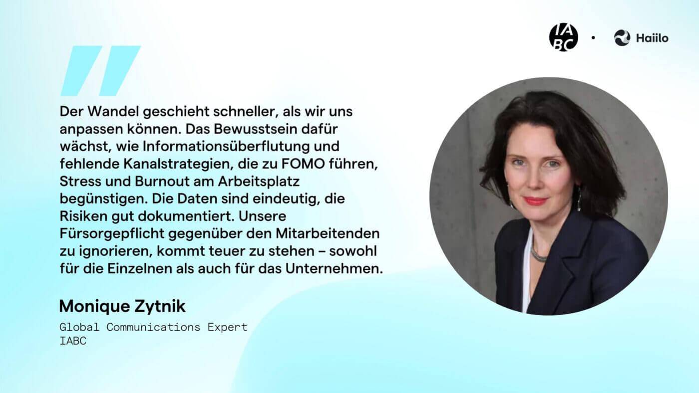 Zitat Monique Zytnik: Der Wandel geschieht schneller, als wir uns anpassen können. Das Bewusstsein dafür wächst, wie Informationsüberflutung und fehlende Kanalstrategien, die zu FOMO führen, Stress und Burnout am Arbeitsplatz begünstigen. Die Daten sind eindeutig, die Risiken gut dokumentiert. Unsere Fürsorgepflicht gegenüber den Mitarbeitenden zu ignorieren, kommt teuer zu stehen – sowohl für die Einzelnen als auch für das Unternehmen.