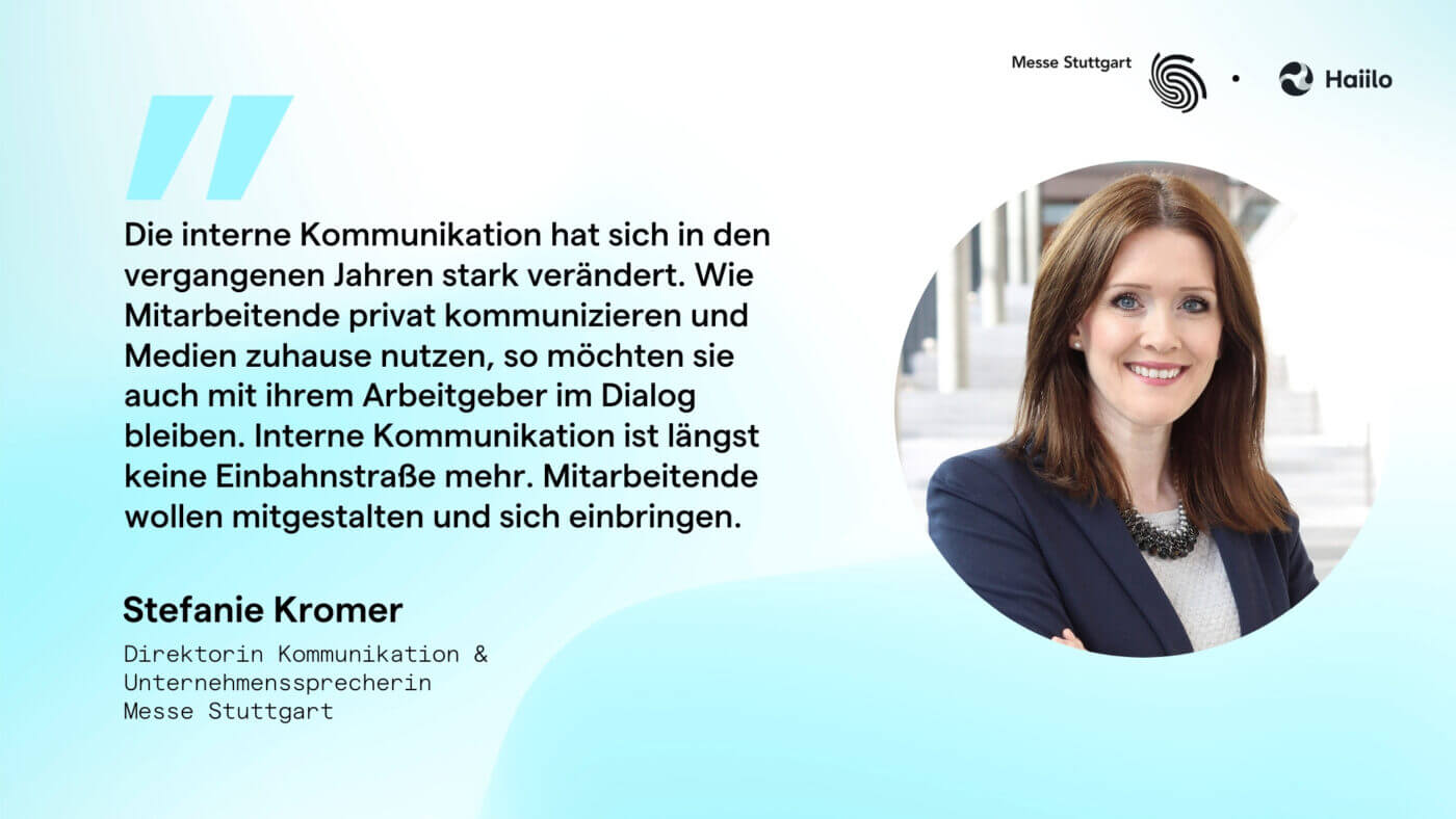 Zitat Stefanie Kromer, Messe Stuttgart: Die interne Kommunikation hat sich in den vergangenen Jahren stark verändert. Wie Mitarbeitende privat kommunizieren und Medien zuhause nutzen, so möchten sie auch mit ihrem Arbeitgeber im Dialog bleiben. Interne Kommunikation ist längst keine Einbahnstraße mehr. Mitarbeitende wollen mitgestalten und sich einbringen