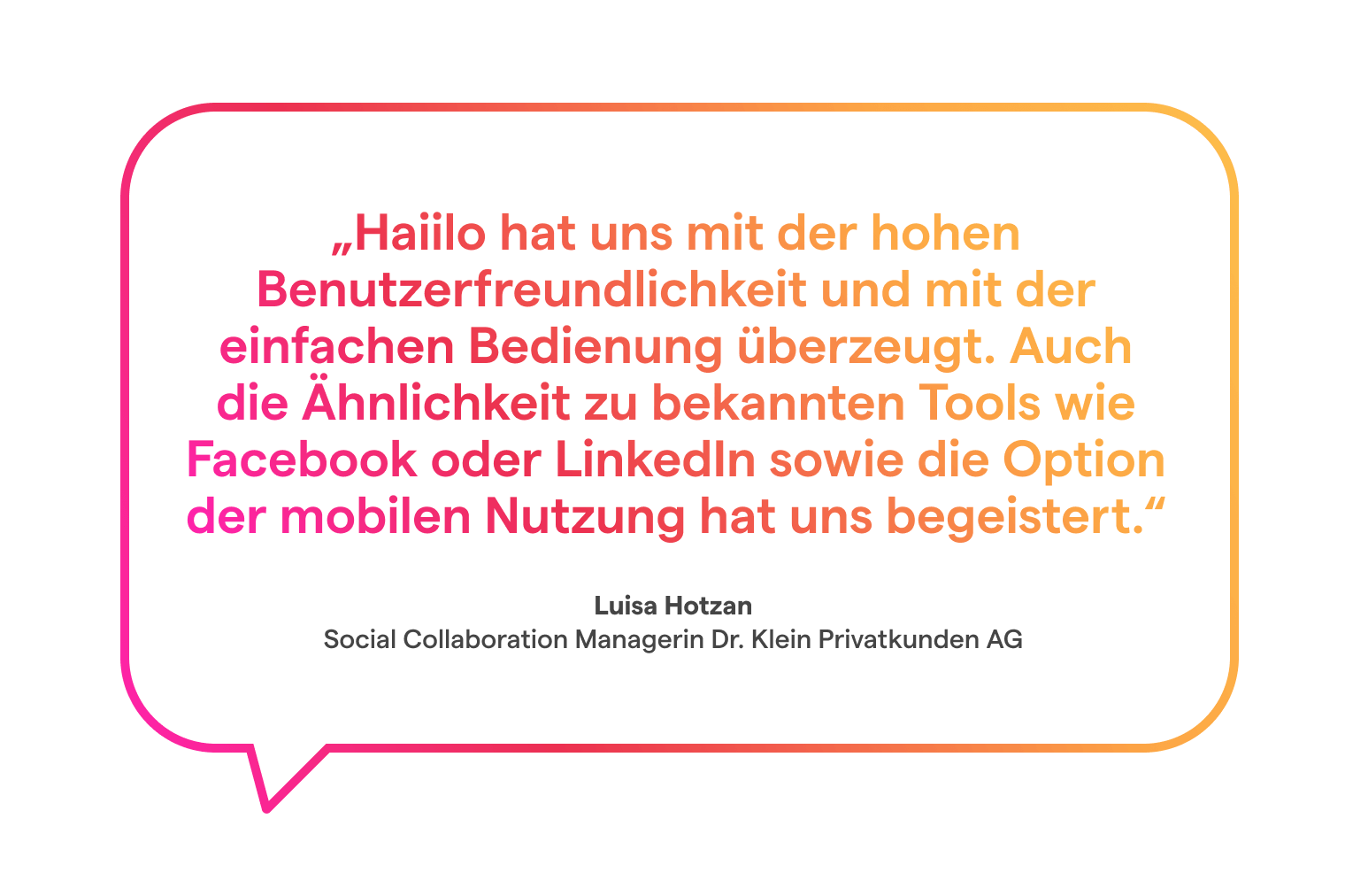 Zitat Luisa Hotzan: Haiilo hat uns mit der hohen Benutzerfreundlichkeit und mit der einfachen Bedienung überzeugt. Auch die Ähnlichkeit zu bekannten Tools wie Facebook oder LinkedIn sowie die Option der mobilen Nutzung hat uns begeistert.